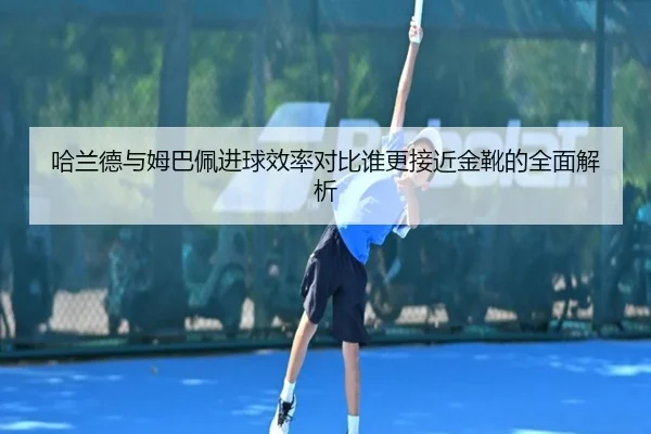 哈兰德与姆巴佩进球效率对比谁更接近金靴的全面解析